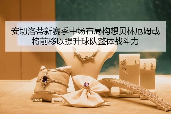 安切洛蒂新赛季中场布局构想贝林厄姆或将前移以提升球队整体战斗力