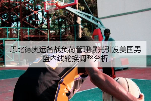 恩比德奥运备战负荷管理曝光引发美国男篮内线轮换调整分析