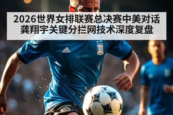 2026世界女排联赛总决赛中美对话 龚翔宇关键分拦网技术深度复盘 - xingkongyule