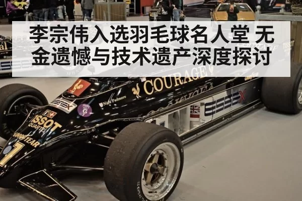 李宗伟入选羽毛球名人堂 无金遗憾与技术遗产深度探讨