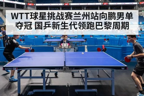 WTT球星挑战赛兰州站向鹏男单夺冠 国乒新生代领跑巴黎周期