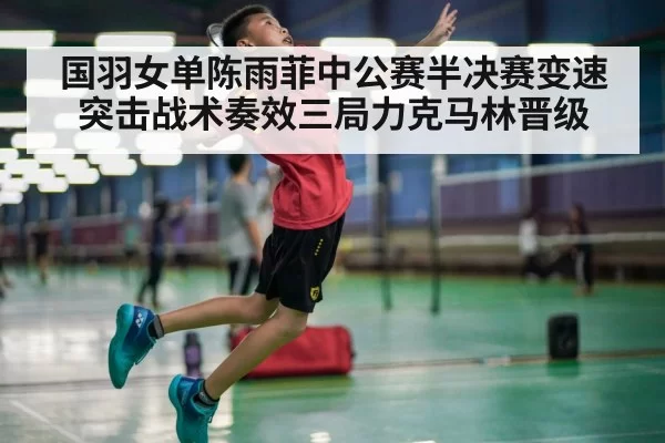 国羽女单陈雨菲中公赛半决赛变速突击战术奏效三局力克马林晋级