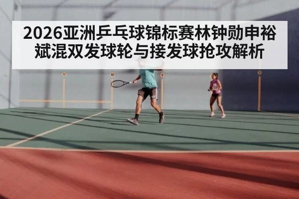 2026亚洲乒乓球锦标赛林钟勋申裕斌混双发球轮与接发球抢攻解析 - xingkongyule
